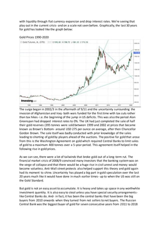 with liquidity through fiat currency expansion and drop interest rates. We’re seeing that
play out in the current crisis- and on a scale not seen before. Graphically, the last 30 years
for gold has looked like the graph below:
Gold Prices 1990-2020
The surge began in 2002/3 in the aftermath of 9/11 and the uncertainty surrounding the
invasion of Afghanistan and Iraq- both wars funded for the first time with tax cuts rather
than tax hikes- i.e. the beginning of the jump in US deficits. This was also the period Alan
Greenspan had dropped interest rates to 0%. The UK had just completed the sale of half
their gold reserves (395 tonnes were sold between 1999 and 2002 at prices that became
known as Brown’s Bottom- around USD 275 per ounce on average, after then Chancellor
Gordon Brown. The sale itself was badly conducted with prior knowledge of the sales
leading to shorting of gold by players ahead of the auctions. The positive for gold that arose
from this is the Washington Agreement on gold which required Central Banks to limit sales
of gold to a maximum 400 tonnes over a 5-year period. This agreement itself helped in the
following rise in gold prices.
As we can see, there were a lot of tailwinds that broke gold out of a long-term rut. The
financial market crisis of 2008/9 convinced many investors that the banking systemwas on
the verge of collapse and that there would be a huge rise in civil unrest and money would
become valueless. Anti-Wall street protests also helped support this theory and gold again
had its moment to shine. Uncertainty has played a big part in gold speculation over the last
20 years much like it would have done in much earlier times- up to when the US was still on
the Gold Standard.
But gold is not an easy asset to accumulate. It is heavy and takes up space in any worthwhile
investment quantity. It is also easy to steal unless you have special security arrangements-
like Central Banks do. And- in fact, it has been the central banks that have been the big
buyers from 2010 onwards when they turned from net sellers to net buyers. The Russian
Central Bank was the biggest buyer of gold for seven consecutive years from 2011 to 2018
 