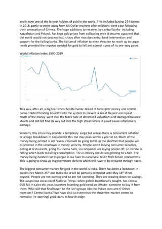and is now one of the largest holders of gold in the world. This included buying 274 tonnes
in 2018; partly to move away from US Dollar reserves after relations went sour following
their annexation of Crimea. The huge additions to reserves by central banks- including
Kazakhstan and Poland, has kept gold prices from collapsing once it became apparent that
the world would not descend into chaos after massive central bank intervention and
support for the failing banks. The failure of inflation to even threaten to reach up to target
levels provided the impetus needed for gold to fall and correct some of its one-way gains.
World Inflation Index 1990-2019
This was, after all, a big fear when Ben Bernanke talked of helicopter money and central
banks started flooding liquidity into the systemto prevent a Great Depression repeat.
Much of the money went into the black hole of destroyed valuations and damaged balance
sheets and did not find its way out into the high street where it could cause inflationary
damage.
Similarly, this crisis may provide a temporary surge but unless there is concurrent inflation
or a huge breakdown in social order this too may peak within a year or so. Much of the
money being printed is not ‘excess’ but will be going to fill up the shortfall that people will
experience in the slowdown in money velocity. People aren’t buying consumer durables,
eating at restaurants, going to cinema halls, so companies are laying people off, so income is
falling which leads to falling consumption. This is money circulation grinding to a halt. The
money being handed out to people is our loan to ourselves- taken from future productivity.
This is going to show up in government deficits which will have to be reduced through taxes.
The biggest consumer market for gold in the world is India. There has been a lockdown in
place since March 25th and looks like it will be partially extended until May 18th if not
beyond. People are not earning and so are not spending. They are drawing down on savings.
The auspicious occasion of Akshaya Tritiya- when gold is traditionally bought, has seen a
95% fall in sales this year. Investors hoarding gold need an offtake- someone to buy it from
them. Who will that final buyer be if it isn’t groups like the Indian consumer? Other
investors? Central banks? We have also just seen that the closer the market comes to
normalcy (re-opening) gold starts to lose its edge.
 