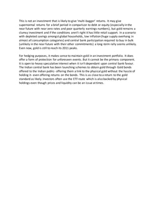 This is not an investment that is likely to give ‘multi-bagger’ returns. It may give
supernormal returns for a brief period in comparison to debt or equity (especially in the
near future with near zero rates and poor quarterly earnings numbers), but gold remains a
clumsy investment and if the conditions aren’t right it has little retail support. In a scenario
with depleted savings amongst global households, low inflation (huge supply overhang in
almost all consumption categories) and central bank participation required to buy in bulk
(unlikely in the near future with their other commitments) a long-term rally seems unlikely.
Even now, gold is still to reach its 2011 peaks.
For hedging purposes, it makes sense to maintain gold in an investment portfolio. It does
offer a form of protection for unforeseen events. But it cannot be the primary component.
It is open to heavy speculative interest when it isn’t dependant upon central bank favour.
The Indian central bank has been launching schemes to obtain gold through Gold bonds
offered to the Indian public- offering them a link to the physical gold without the hassle of
holding it- even offering returns on the bonds. This is as close to a return to the gold
standard as likely. Investors often use the ETF route which is also backed by physical
holdings even though prices and liquidity can be an issue at times.
 