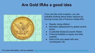Are Gold IRAs a good idea
If you are like most investors, you are
probably thinking about these reasons for
moving money into a Precious metals IRA:
● Rapidly rising Inflation
● Monetary debasement by global central
banks
● A potential Global Economic Reset
● Financial bubbles in equity and debt
markets
● Gold is the only asset with zero
counterparty risk
For more information, visit our website: https://satoritraders.com/precious-metals/gold/ira/good-investment
 