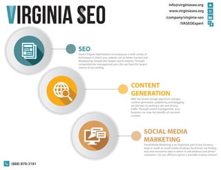 SEO 
Search Engine Optimization encompasses a wide variety of 
techniques in which your website can be better tracked and 
displayed by Google (the largest search engine). Through 
comprehensive management your site can have the largest 
chance of succeeding. 
info@virginiaseo.org 
www.virginiaseo.org 
/company/virginia-seo 
SOCIAL MEDIA 
MARKETING 
(888) 870-3181 
/VASEOExpert 
CONTENT 
GENERATION 
With the recent Google algorithm changes, 
content generation, publishing, and blogging 
are the keys to ranking a site and driving 
trac. Through careful management, your 
business can reap the benets of constant 
content. 
Social Media Marketing is an important part of any business, 
large or small. As social media develops, businesses are nding 
new and innovative ways in which to sell products and attract 
customers. Can you aord to ignore a possible revenue stream? 
VIRGINIA SEO 
 