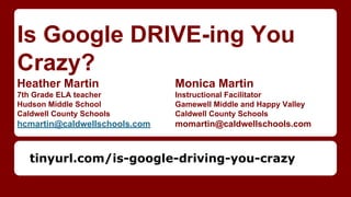 Is Google DRIVE-ing You
Crazy?
Heather Martin Monica Martin
7th Grade ELA teacher Instructional Facilitator
Hudson Middle School Gamewell Middle and Happy Valley
Caldwell County Schools Caldwell County Schools
hcmartin@caldwellschools.com momartin@caldwellschools.com
tinyurl.com/is-google-driving-you-crazy
 