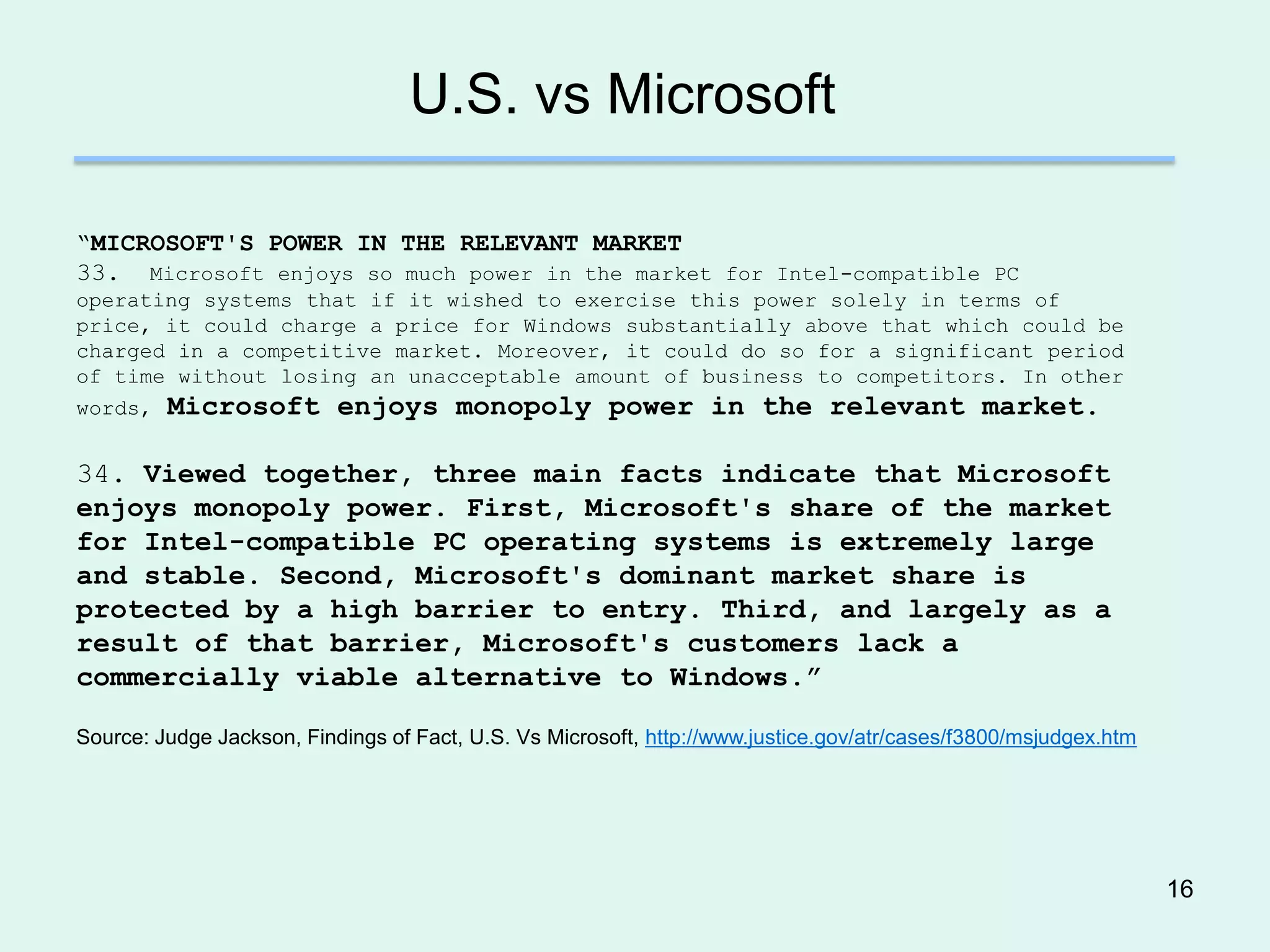 U.S. vs Microsoft

―MICROSOFT'S POWER IN THE RELEVANT MARKET
33. Microsoft enjoys so much power in the market for Intel-compatible PC
operating systems that if it wished to exercise this power solely in terms of
price, it could charge a price for Windows substantially above that which could be
charged in a competitive market. Moreover, it could do so for a significant period
of time without losing an unacceptable amount of business to competitors. In other
words, Microsoft enjoys monopoly power in the relevant market.


34. Viewed together, three main facts indicate that Microsoft
enjoys monopoly power. First, Microsoft's share of the market
for Intel-compatible PC operating systems is extremely large
and stable. Second, Microsoft's dominant market share is
protected by a high barrier to entry. Third, and largely as a
result of that barrier, Microsoft's customers lack a
commercially viable alternative to Windows.”

Source: Judge Jackson, Findings of Fact, U.S. Vs Microsoft, http://www.justice.gov/atr/cases/f3800/msjudgex.htm




                                                                                                                  16
 