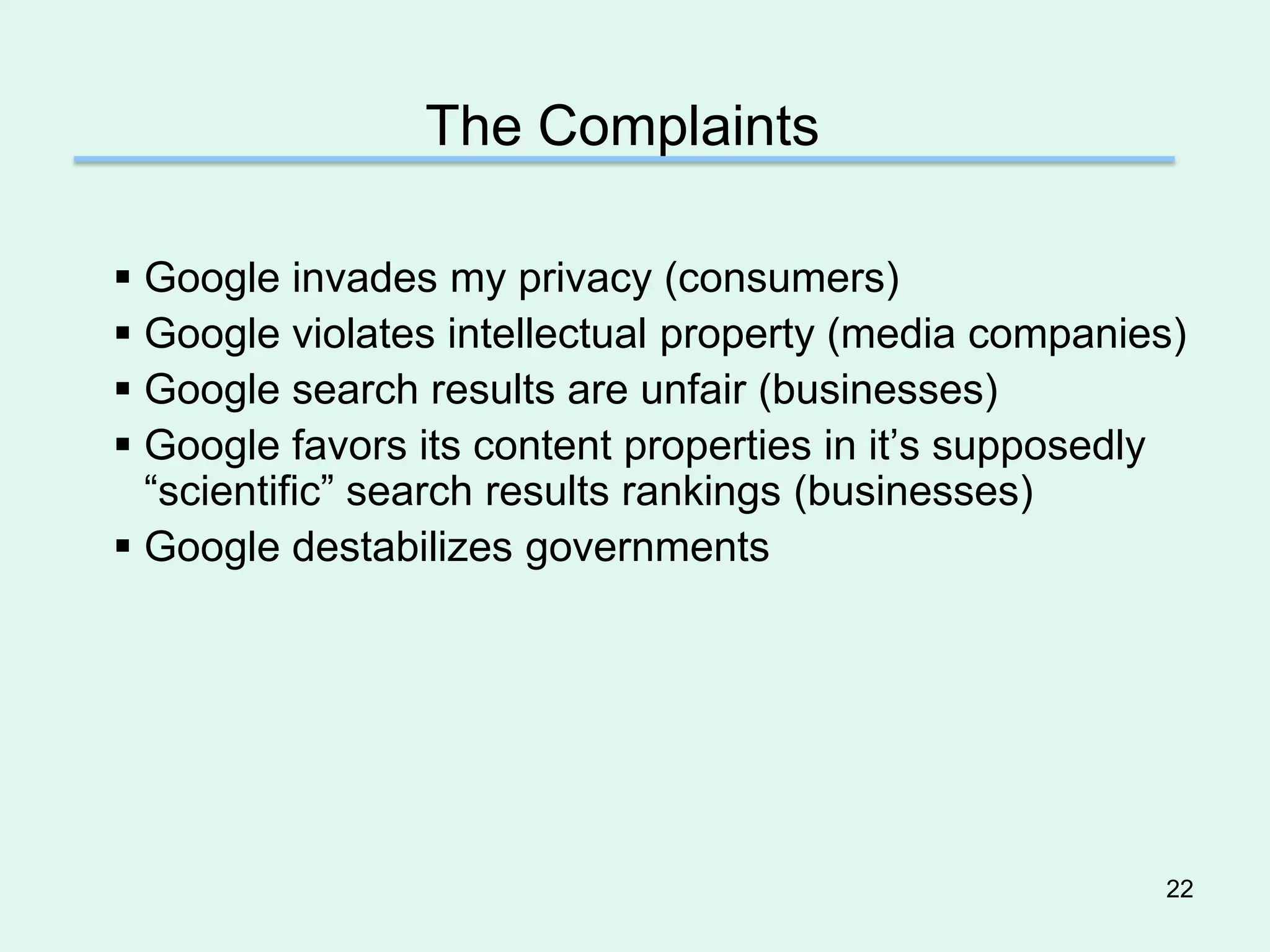 The Complaints

 Google invades my privacy (consumers)
 Google violates intellectual property (media companies)
 Google search results are unfair (businesses)
 Google favors its content properties in it’s supposedly
  “scientific” search results rankings (businesses)
 Google destabilizes governments




                                                       22
 