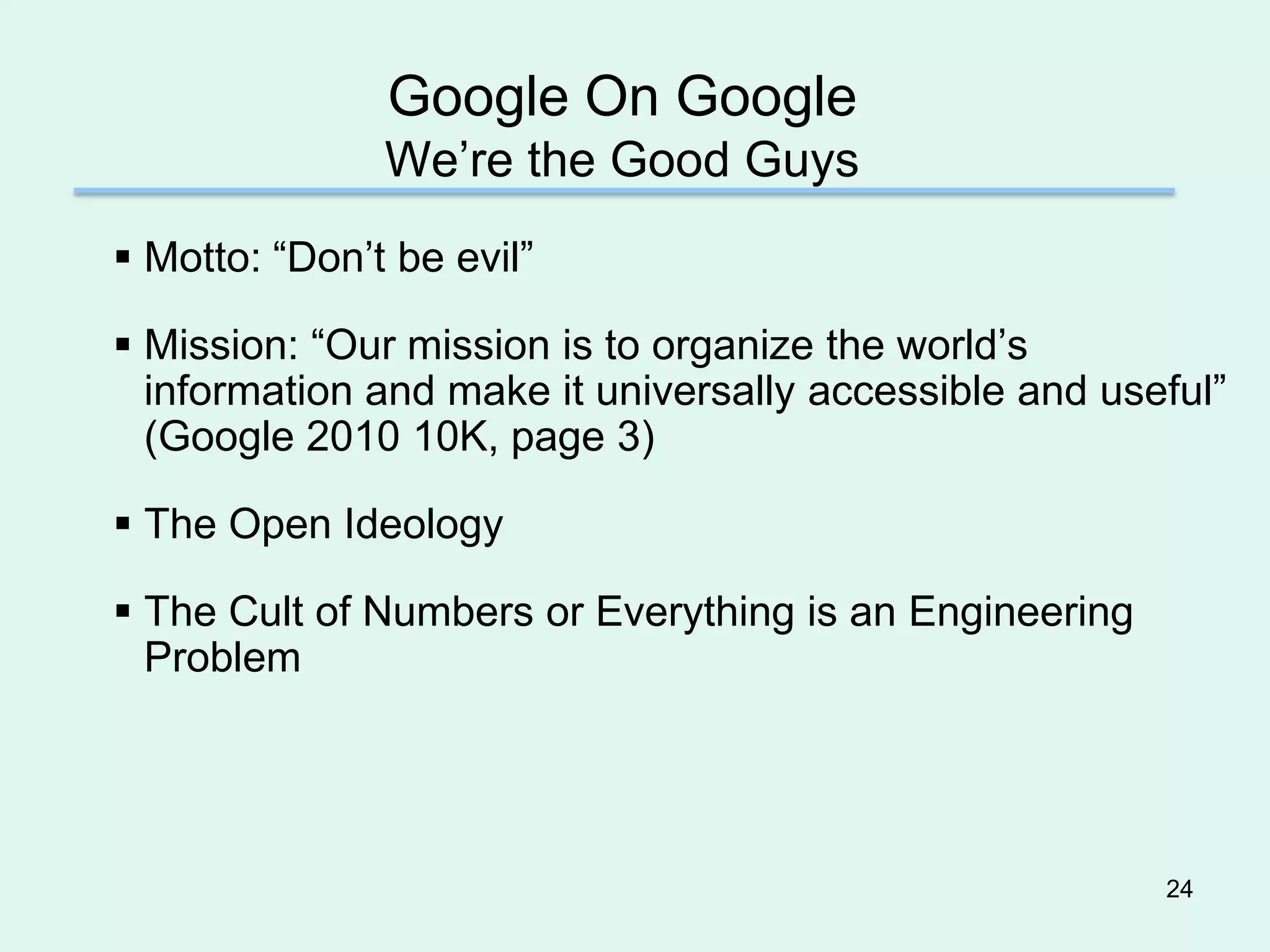 Google On Google
               We’re the Good Guys
 Motto: “Don’t be evil”

 Mission: “Our mission is to organize the world’s
  information and make it universally accessible and useful”
  (Google 2010 10K, page 3)

 The Open Ideology

 The Cult of Numbers or Everything is an Engineering
  Problem




                                                        24
 
