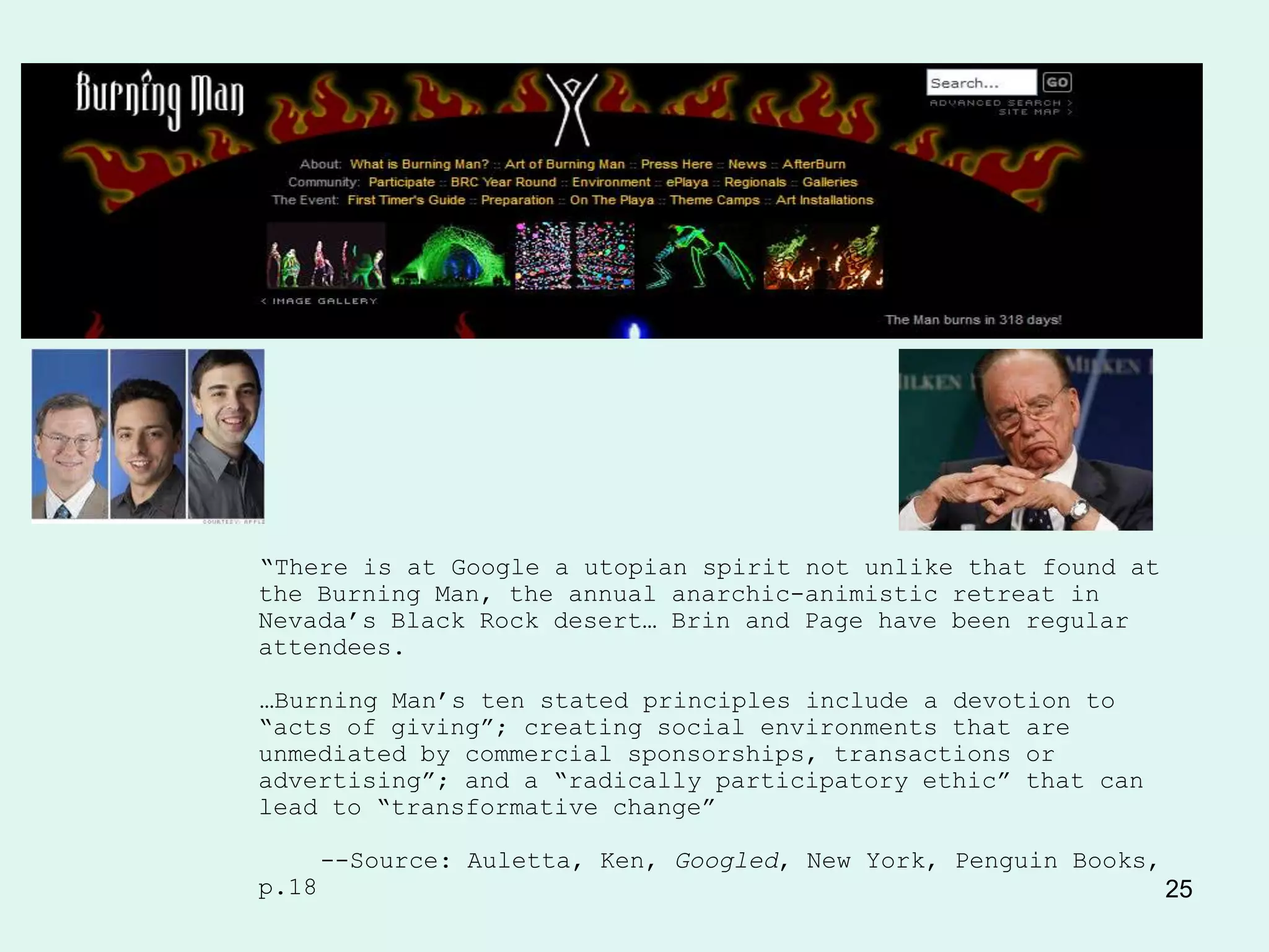 Evil Empire?




―There is at Google a utopian spirit not unlike that found at
the Burning Man, the annual anarchic-animistic retreat in
Nevada’s Black Rock desert… Brin and Page have been regular
attendees.

…Burning Man’s ten stated principles include a devotion to
―acts of giving‖; creating social environments that are
unmediated by commercial sponsorships, transactions or
advertising‖; and a ―radically participatory ethic‖ that can
lead to ―transformative change‖

       --Source: Auletta, Ken, Googled, New York, Penguin Books,
p.18                                                               25
 