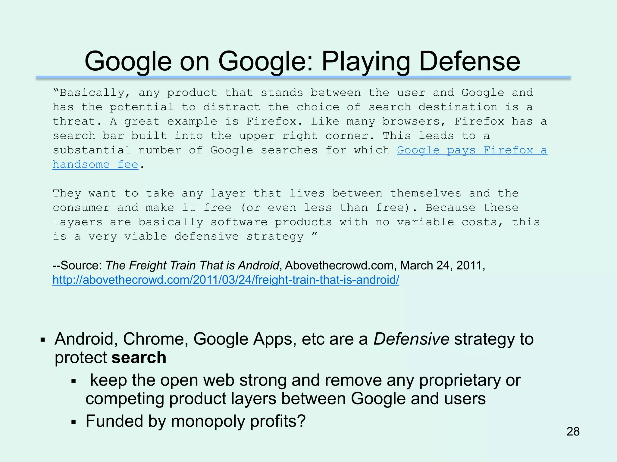Google on Google: Playing Defense
    ―Basically, any product that stands between the user and Google and
    has the potential to distract the choice of search destination is a
    threat. A great example is Firefox. Like many browsers, Firefox has a
    search bar built into the upper right corner. This leads to a
    substantial number of Google searches for which Google pays Firefox a
    handsome fee.

    They want to take any layer that lives between themselves and the
    consumer and make it free (or even less than free). Because these
    layaers are basically software products with no variable costs, this
    is a very viable defensive strategy ‖

    --Source: The Freight Train That is Android, Abovethecrowd.com, March 24, 2011,
    http://abovethecrowd.com/2011/03/24/freight-train-that-is-android/




   Android, Chrome, Google Apps, etc are a Defensive strategy to
    protect search
       keep the open web strong and remove any proprietary or
        competing product layers between Google and users
       Funded by monopoly profits?
                                                                                      28
 
