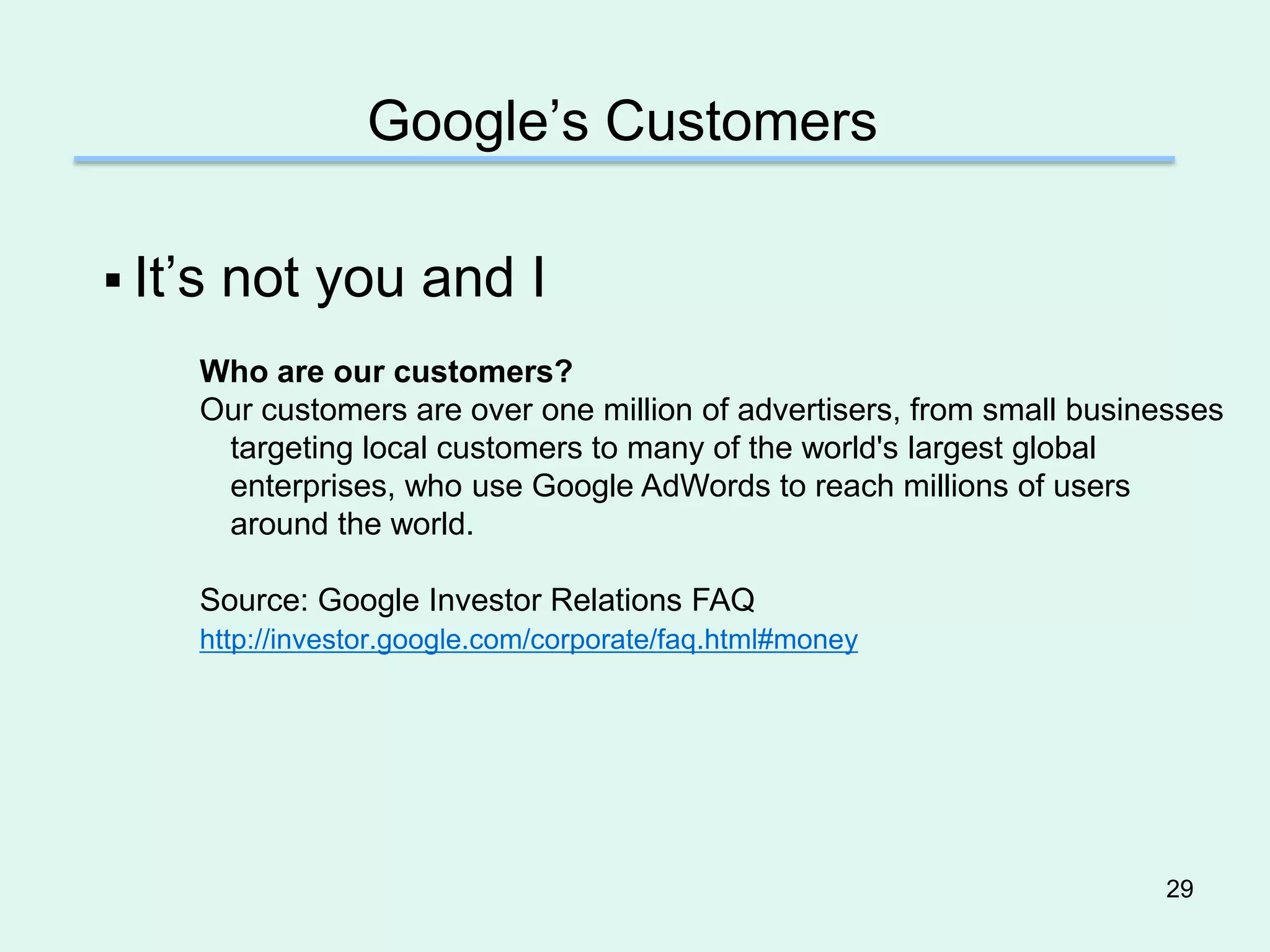 Google’s Customers

 It’s   not you and I
     Who are our customers?
     Our customers are over one million of advertisers, from small businesses
      targeting local customers to many of the world's largest global
      enterprises, who use Google AdWords to reach millions of users
      around the world.

     Source: Google Investor Relations FAQ
     http://investor.google.com/corporate/faq.html#money




                                                                        29
 