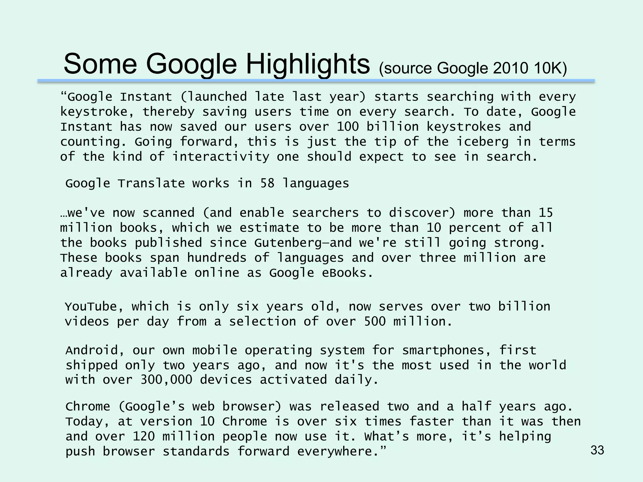 Some Google Highlights (source Google 2010 10K)
“Google Instant (launched late last year) starts searching with every
keystroke, thereby saving users time on every search. To date, Google
Instant has now saved our users over 100 billion keystrokes and
counting. Going forward, this is just the tip of the iceberg in terms
of the kind of interactivity one should expect to see in search.

Google Translate works in 58 languages

…we've now scanned (and enable searchers to discover) more than 15
million books, which we estimate to be more than 10 percent of all
the books published since Gutenberg—and we're still going strong.
These books span hundreds of languages and over three million are
already available online as Google eBooks.

YouTube, which is only six years old, now serves over two billion
videos per day from a selection of over 500 million.

Android, our own mobile operating system for smartphones, first
shipped only two years ago, and now it's the most used in the world
with over 300,000 devices activated daily.

Chrome (Google’s web browser) was released two and a half years ago.
Today, at version 10 Chrome is over six times faster than it was then
and over 120 million people now use it. What’s more, it’s helping
push browser standards forward everywhere.”                           33
 