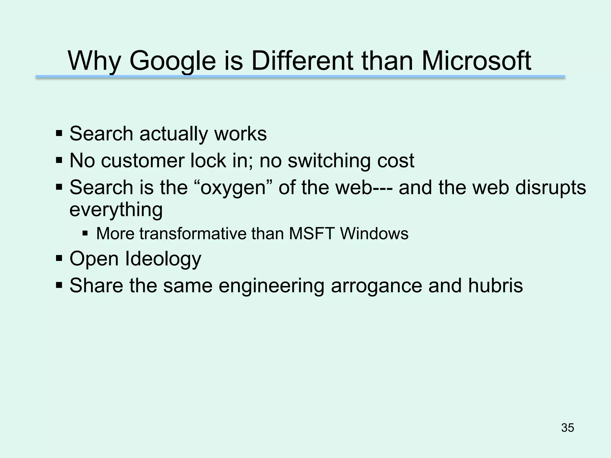 Why Google is Different than Microsoft

 Search actually works
 No customer lock in; no switching cost
 Search is the “oxygen” of the web--- and the web disrupts
  everything
   More transformative than MSFT Windows
 Open Ideology
 Share the same engineering arrogance and hubris




                                                        35
 