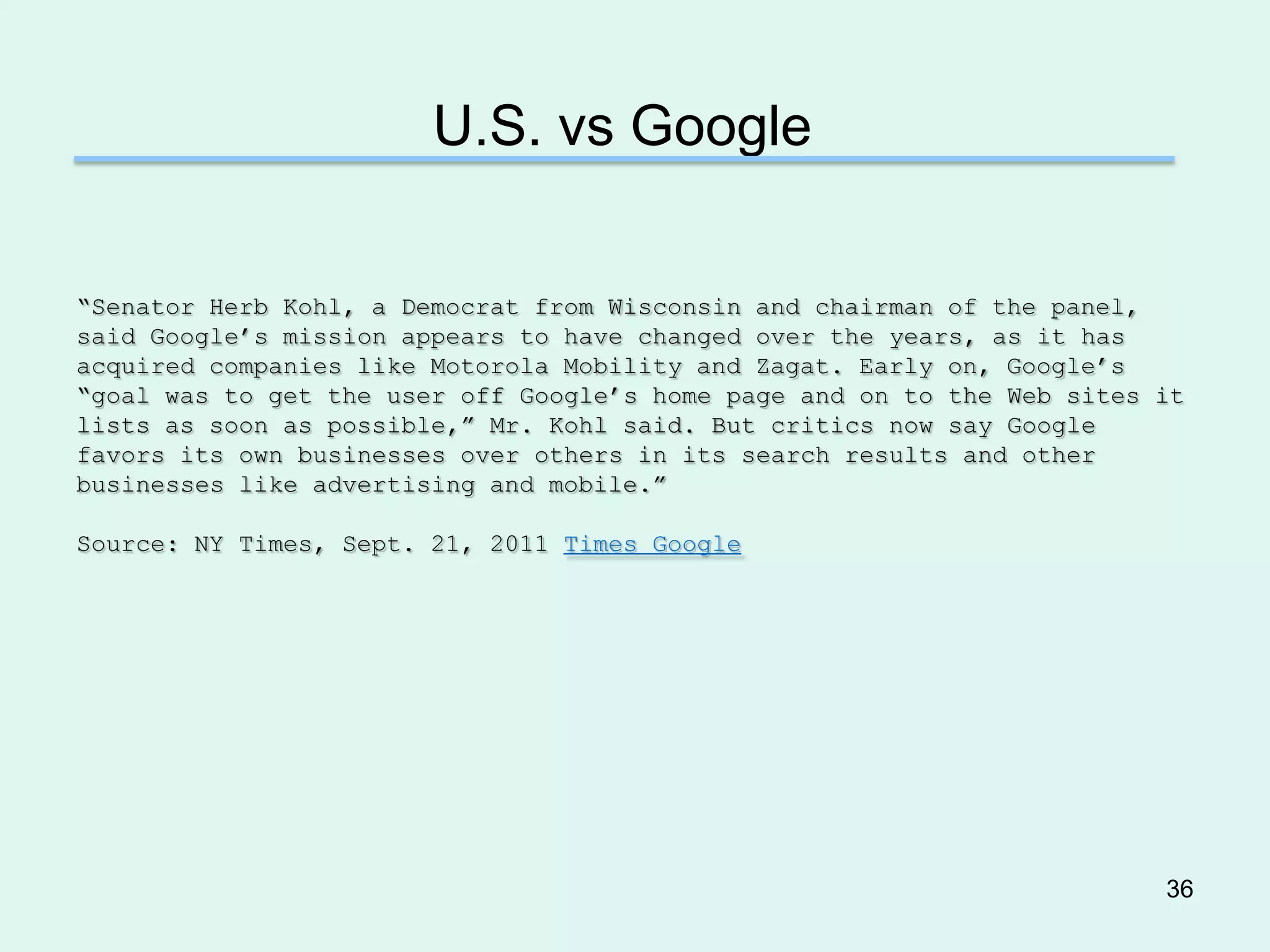 U.S. vs Google

―Senator Herb Kohl, a Democrat from Wisconsin and chairman of the panel,
said Google’s mission appears to have changed over the years, as it has
acquired companies like Motorola Mobility and Zagat. Early on, Google’s
―goal was to get the user off Google’s home page and on to the Web sites it
lists as soon as possible,‖ Mr. Kohl said. But critics now say Google
favors its own businesses over others in its search results and other
businesses like advertising and mobile.‖

Source: NY Times, Sept. 21, 2011 Times Google




                                                                         36
 