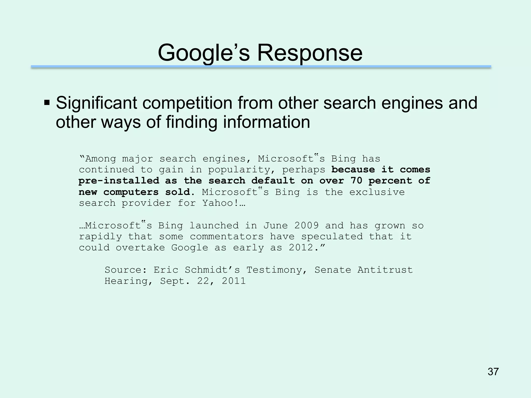 Google’s Response

 Significant competition from other search engines and
  other ways of finding information
    ―Among major search engines, Microsoft‟s Bing has
    continued to gain in popularity, perhaps because it comes
    pre-installed as the search default on over 70 percent of
    new computers sold. Microsoft‟s Bing is the exclusive
    search provider for Yahoo!…

    …Microsoft‟s Bing launched in June 2009 and has grown so
    rapidly that some commentators have speculated that it
    could overtake Google as early as 2012.‖

        Source: Eric Schmidt’s Testimony, Senate Antitrust
        Hearing, Sept. 22, 2011




                                                                37
 