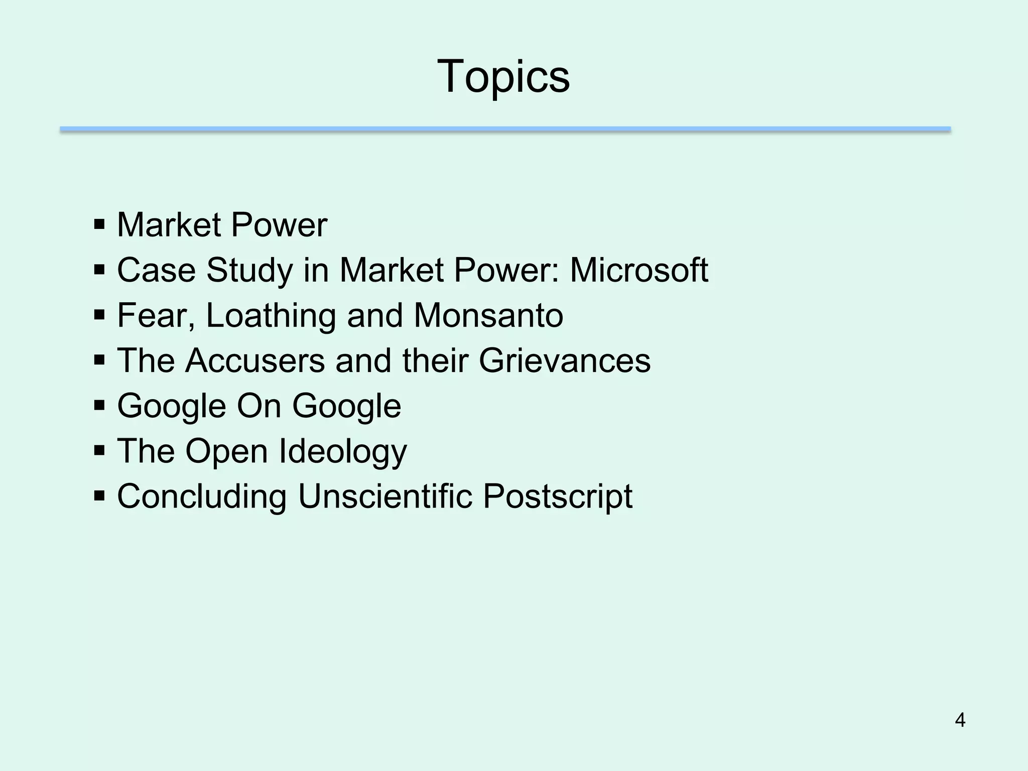 Topics


 Market Power
 Case Study in Market Power: Microsoft
 Fear, Loathing and Monsanto
 The Accusers and their Grievances
 Google On Google
 The Open Ideology
 Concluding Unscientific Postscript




                                          4
 