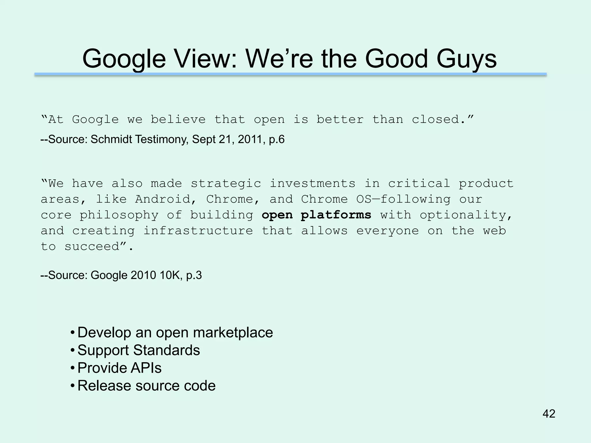 Google View: We’re the Good Guys

―At Google we believe that open is better than closed.‖
--Source: Schmidt Testimony, Sept 21, 2011, p.6


―We have also made strategic investments in critical product
areas, like Android, Chrome, and Chrome OS—following our
core philosophy of building open platforms with optionality,
and creating infrastructure that allows everyone on the web
to succeed‖.

--Source: Google 2010 10K, p.3




     • Develop an open marketplace
     • Support Standards
     • Provide APIs
     • Release source code
                                                               42
 