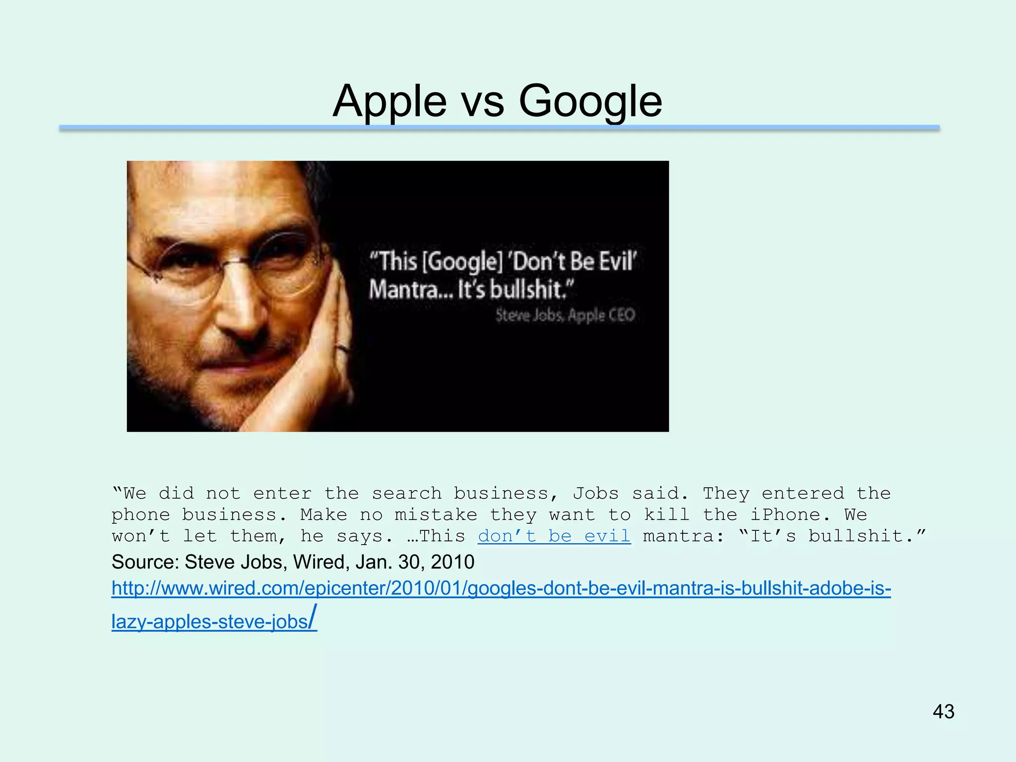 Apple vs Google




―We did not enter the search business, Jobs said. They entered the
phone business. Make no mistake they want to kill the iPhone. We
won’t let them, he says. …This don’t be evil mantra: ―It’s bullshit.‖
Source: Steve Jobs, Wired, Jan. 30, 2010
http://www.wired.com/epicenter/2010/01/googles-dont-be-evil-mantra-is-bullshit-adobe-is-
                     /
lazy-apples-steve-jobs



                                                                                           43
 