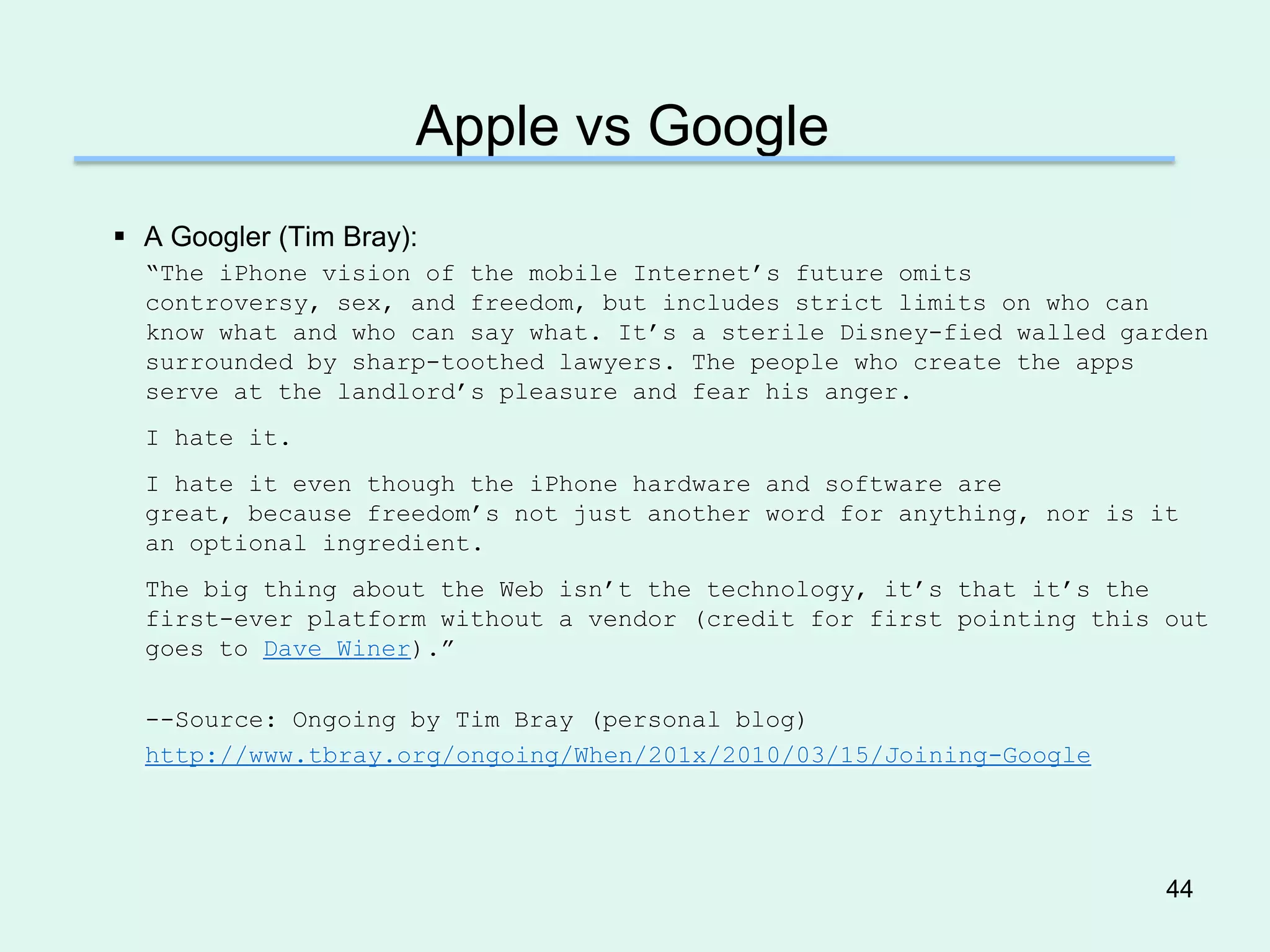 Apple vs Google
 A Googler (Tim Bray):
  ―The iPhone vision of the mobile Internet’s future omits
  controversy, sex, and freedom, but includes strict limits on who can
  know what and who can say what. It’s a sterile Disney-fied walled garden
  surrounded by sharp-toothed lawyers. The people who create the apps
  serve at the landlord’s pleasure and fear his anger.
  I hate it.
  I hate it even though the iPhone hardware and software are
  great, because freedom’s not just another word for anything, nor is it
  an optional ingredient.
  The big thing about the Web isn’t the technology, it’s that it’s the
  first-ever platform without a vendor (credit for first pointing this out
  goes to Dave Winer).‖

  --Source: Ongoing by Tim Bray (personal blog)
  http://www.tbray.org/ongoing/When/201x/2010/03/15/Joining-Google




                                                                       44
 