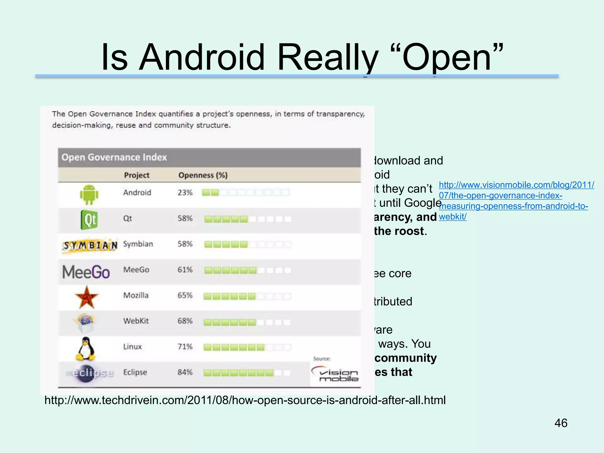 Is Android Really “Open”

So, What’s Android’s Definition of Open Source?
For Google and Android, open source basically means you can download and
compile the code, and this makes it open source. However, Android
developers can download code and do what they want with it, but they can’t http://www.visionmobile.com/blog/2011/
                                                                            07/the-open-governance-index-
see updates immediately like Firefox changes. They have to wait until Googlemeasuring-openness-from-android-to-
gives them the updates they need. As far as openness, transparency, and webkit/
community, they don’t exist with Android. Google still rules the roost.

Is There a Better Open Source Definition?
According to the software industry, the term open source has three core
principles. These are:
•A license that insures the code can be modified, reused and distributed
•A community development approach.
•Assurance the user has total freedom over the device and software
•Android has maintained their open source stature in totally legal ways. You
can download the code, use it, and redistribute it. However, the community
development atmosphere and total freedom to control devices that
utilize the software platform are very lacking.
 http://www.techdrivein.com/2011/08/how-open-source-is-android-after-all.html
                                                                                                        46
 