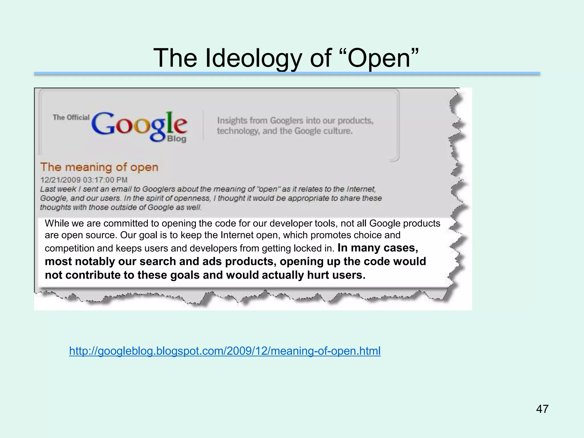 The Ideology of “Open”




While we are committed to opening the code for our developer tools, not all Google products
are open source. Our goal is to keep the Internet open, which promotes choice and
competition and keeps users and developers from getting locked in. In many cases,
most notably our search and ads products, opening up the code would
not contribute to these goals and would actually hurt users.




     http://googleblog.blogspot.com/2009/12/meaning-of-open.html




                                                                                              47
 