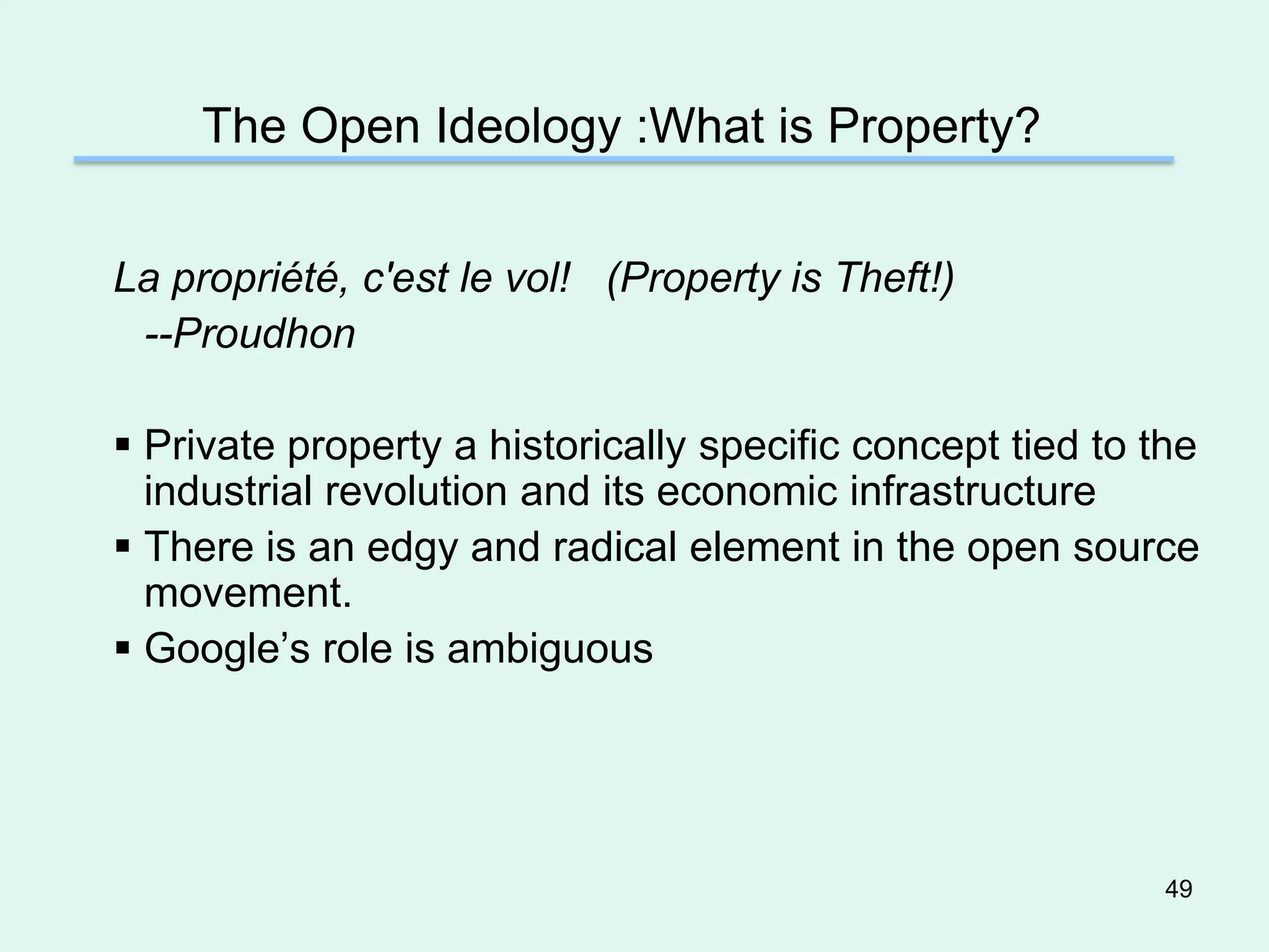 The Open Ideology :What is Property?


La propriété, c'est le vol! (Property is Theft!)
 --Proudhon

 Private property a historically specific concept tied to the
  industrial revolution and its economic infrastructure
 There is an edgy and radical element in the open source
  movement.
 Google’s role is ambiguous




                                                            49
 