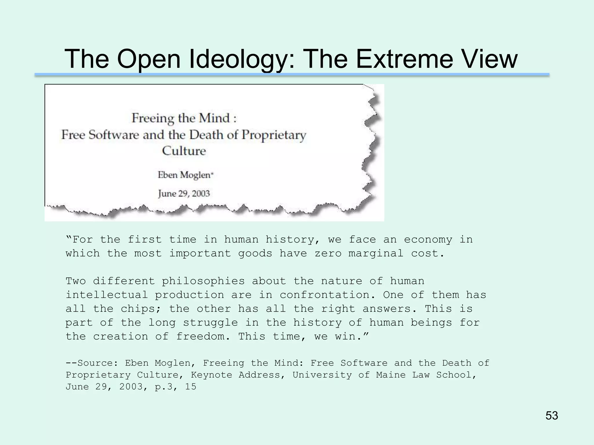 The Open Ideology: The Extreme View




―For the first time in human history, we face an economy in
which the most important goods have zero marginal cost.

Two different philosophies about the nature of human
intellectual production are in confrontation. One of them has
all the chips; the other has all the right answers. This is
part of the long struggle in the history of human beings for
the creation of freedom. This time, we win.‖

--Source: Eben Moglen, Freeing the Mind: Free Software and the Death of
Proprietary Culture, Keynote Address, University of Maine Law School,
June 29, 2003, p.3, 15


                                                                          53
 