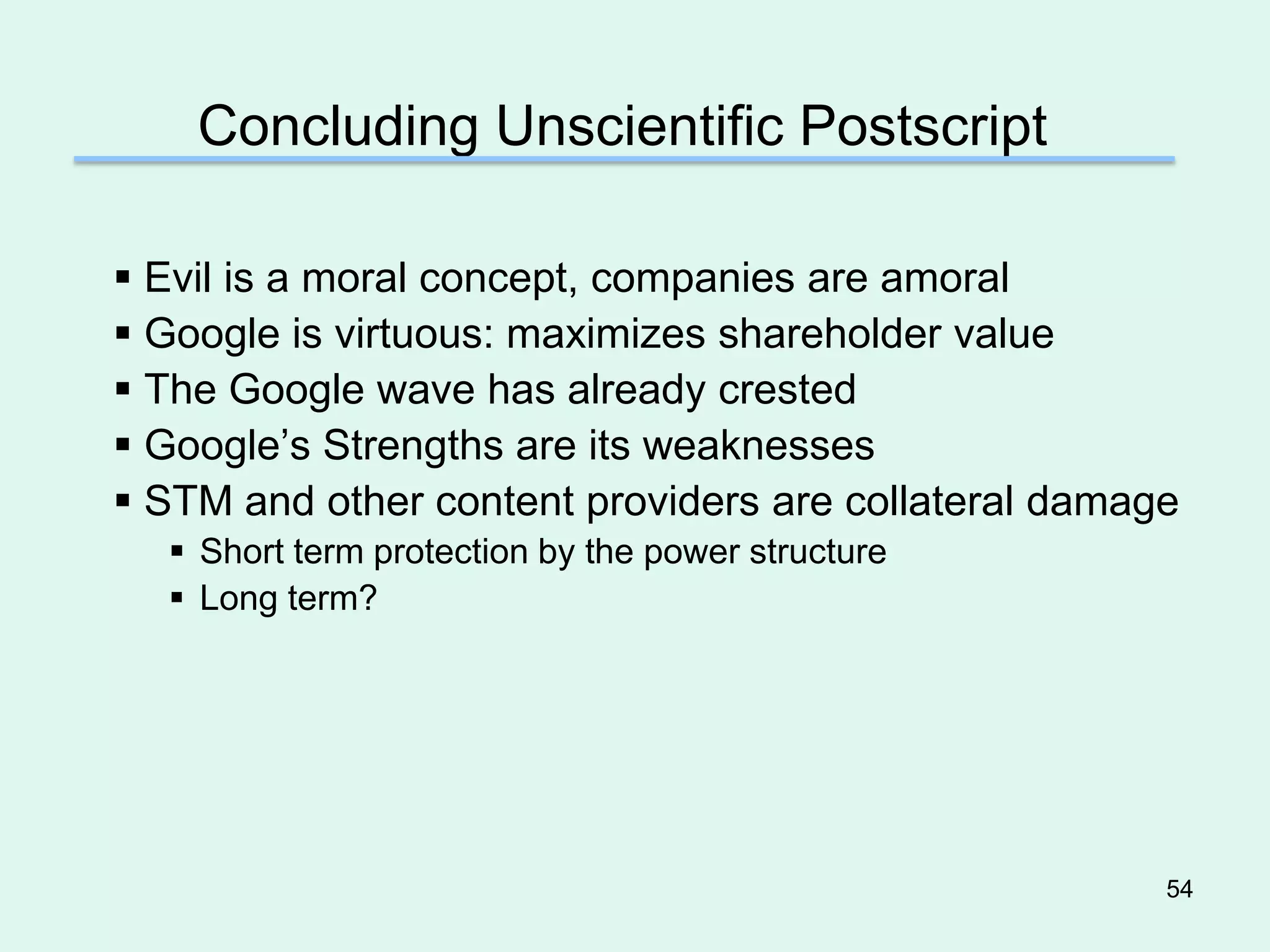 Concluding Unscientific Postscript

 Evil is a moral concept, companies are amoral
 Google is virtuous: maximizes shareholder value
 The Google wave has already crested
 Google’s Strengths are its weaknesses
 STM and other content providers are collateral damage
   Short term protection by the power structure
   Long term?




                                                      54
 