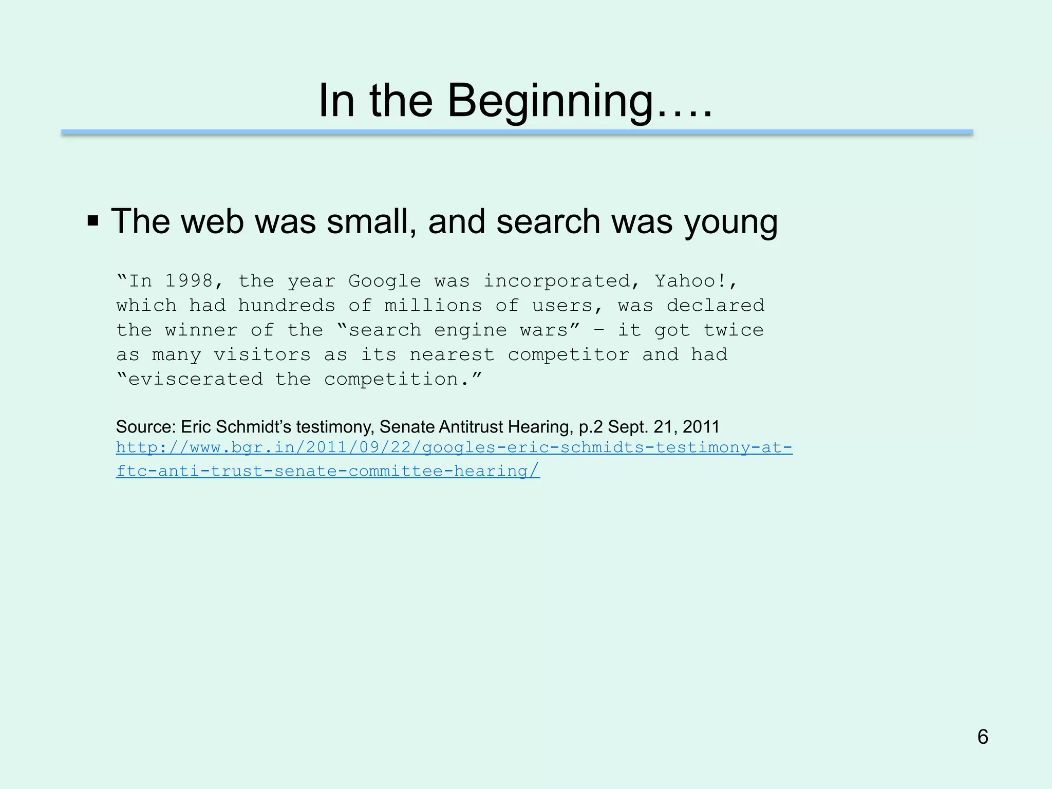 In the Beginning….

 The web was small, and search was young
 ―In 1998, the year Google was incorporated, Yahoo!,
 which had hundreds of millions of users, was declared
 the winner of the ―search engine wars‖ – it got twice
 as many visitors as its nearest competitor and had
 ―eviscerated the competition.‖

 Source: Eric Schmidt’s testimony, Senate Antitrust Hearing, p.2 Sept. 21, 2011
 http://www.bgr.in/2011/09/22/googles-eric-schmidts-testimony-at-
 ftc-anti-trust-senate-committee-hearing/




                                                                                  6
 