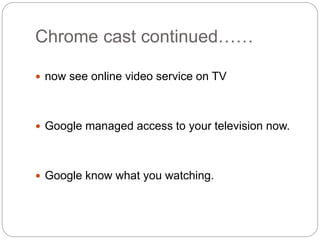 Chrome cast continued……
 now see online video service on TV
 Google managed access to your television now.
 Google know what you watching.
 