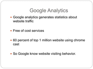 Google Analytics
 Google analytics generates statistics about
website traffic
 Free of cost services
 60 percent of top 1 million website using chrome
cast
 So Google know website visiting behavior.
 