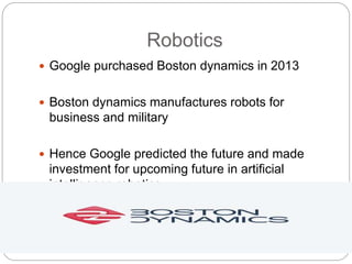 Robotics
 Google purchased Boston dynamics in 2013
 Boston dynamics manufactures robots for
business and military
 Hence Google predicted the future and made
investment for upcoming future in artificial
intelligence robotics
 