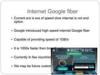 Internet Google fiber
 Current era is era of speed slow internet is not and
option
 Google introduced high speed internet Google fiber
 Capable of providing speed of 1GB/s
 It is 1000x faster then broadband
 Currently in few countires
 We may be future customer
 