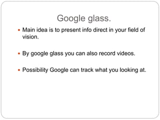 Google glass.
 Main idea is to present info direct in your field of
vision.
 By google glass you can also record videos.
 Possibility Google can track what you looking at.
 