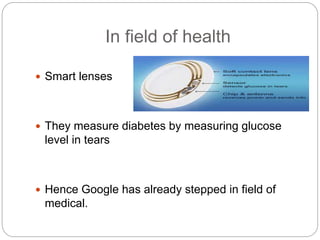 In field of health
 Smart lenses
 They measure diabetes by measuring glucose
level in tears
 Hence Google has already stepped in field of
medical.
 