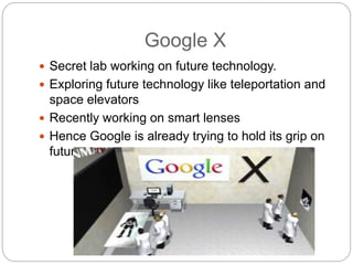 Google X
 Secret lab working on future technology.
 Exploring future technology like teleportation and
space elevators
 Recently working on smart lenses
 Hence Google is already trying to hold its grip on
future.
 