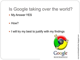 Is Google taking over the world?
 My Answer YES
 How?
 I will try my best to justify with my findings
 
