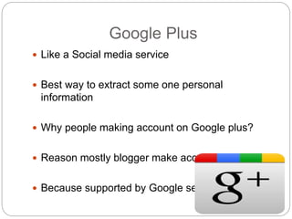 Google Plus
 Like a Social media service
 Best way to extract some one personal
information
 Why people making account on Google plus?
 Reason mostly blogger make account why?
 Because supported by Google search
 