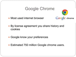 Google Chrome
 Most used internet browser
 By license agreement you share history and
cookies
 Google know your preferences
 Estimated 750 million Google chrome users.
 