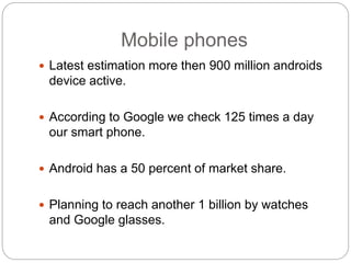 Mobile phones
 Latest estimation more then 900 million androids
device active.
 According to Google we check 125 times a day
our smart phone.
 Android has a 50 percent of market share.
 Planning to reach another 1 billion by watches
and Google glasses.
 