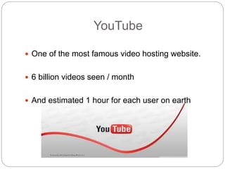 YouTube
 One of the most famous video hosting website.
 6 billion videos seen / month
 And estimated 1 hour for each user on earth
 
