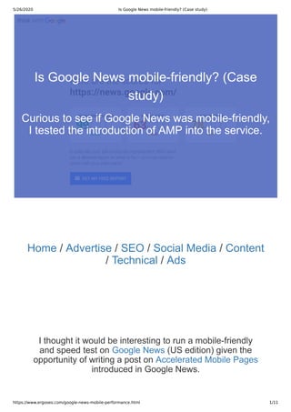 5/26/2020 Is Google News mobile-friendly? (Case study)
https://www.ergoseo.com/google-news-mobile-performance.html 1/11
Home / Advertise / SEO / Social Media / Content
/ Technical / Ads
I thought it would be interesting to run a mobile-friendly
and speed test on Google News (US edition) given the
opportunity of writing a post on Accelerated Mobile Pages
introduced in Google News.
Is Google News mobile-friendly? (Case
study)
Curious to see if Google News was mobile-friendly,
I tested the introduction of AMP into the service.
 