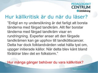 Hur källkritisk är du när du läser?
”Enligt en ny undersökning är det farligt att borsta
tänderna med färgad tandkräm. Allt fler borstar
tänderna med färgad tandkräm visar en
rundringning. Experter anser att den färgade
tandkrämen kan ge upphov till tandköttscancer.
Detta har dock folktandvården velat hålla tyst om,
uppger initierade källor. När detta blev känt bland
föräldrar blev det en folkstorm.”
Hur många gånger behöver du vara källkritisk?
( Mediekompass.se)

 