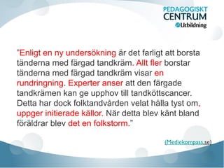 ”Enligt en ny undersökning är det farligt att borsta
tänderna med färgad tandkräm. Allt fler borstar
tänderna med färgad tandkräm visar en
rundringning. Experter anser att den färgade
tandkrämen kan ge upphov till tandköttscancer.
Detta har dock folktandvården velat hålla tyst om,
uppger initierade källor. När detta blev känt bland
föräldrar blev det en folkstorm.”
(Mediekompass.se)

 