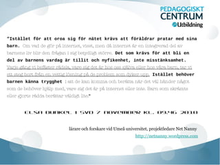 ”Istället för att oroa sig för nätet krävs att föräldrar pratar med sina
barn. Om vad de gör på internet, visst, men då internet är en integrerad del av
barnens liv blir den frågan i sig betydligt större. Det som krävs för att bli en
del av barnens vardag är tillit och nyfikenhet, inte misstänksamhet.
Varje gång vi befäster rädsla, vare sig det är hos oss själva eller hos våra barn, tar vi
ett steg bort från en vettig lösning på de problem som dyker upp. Istället behöver
barnen känna trygghet i att de kan komma och berätta när det väl händer något
som de behöver hjälp med, vare sig det är på internet eller inte. Barn som skrämts
eller gjorts rädda berättar väldigt lite.”
Elsa Dunkel i SvD 7 november kl. 09.46 2010

lärare och forskare vid Umeå universitet, projektledare Net Nanny
http://netnanny.wordpress.com

 