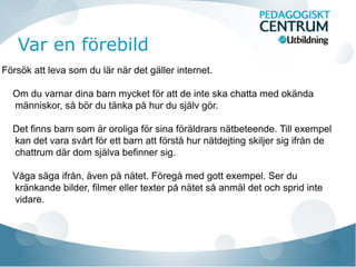 Var en förebild
Försök att leva som du lär när det gäller internet.
Om du varnar dina barn mycket för att de inte ska chatta med okända
människor, så bör du tänka på hur du själv gör.
Det finns barn som är oroliga för sina föräldrars nätbeteende. Till exempel
kan det vara svårt för ett barn att förstå hur nätdejting skiljer sig ifrån de
chattrum där dom själva befinner sig.
Våga säga ifrån, även på nätet. Föregå med gott exempel. Ser du
kränkande bilder, filmer eller texter på nätet så anmäl det och sprid inte
vidare.

 