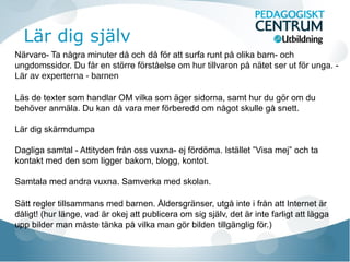 Lär dig själv
Närvaro- Ta några minuter då och då för att surfa runt på olika barn- och
ungdomssidor. Du får en större förståelse om hur tillvaron på nätet ser ut för unga. Lär av experterna - barnen
Läs de texter som handlar OM vilka som äger sidorna, samt hur du gör om du
behöver anmäla. Du kan då vara mer förberedd om något skulle gå snett.
Lär dig skärmdumpa
Dagliga samtal - Attityden från oss vuxna- ej fördöma. Istället ”Visa mej” och ta
kontakt med den som ligger bakom, blogg, kontot.
Samtala med andra vuxna. Samverka med skolan.
Sätt regler tillsammans med barnen. Åldersgränser, utgå inte i från att Internet är
dåligt! (hur länge, vad är okej att publicera om sig själv, det är inte farligt att lägga
upp bilder man måste tänka på vilka man gör bilden tillgänglig för.)

 