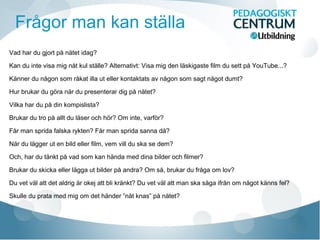 Frågor man kan ställa
Vad har du gjort på nätet idag?
Kan du inte visa mig nåt kul ställe? Alternativt: Visa mig den läskigaste film du sett på YouTube...?
Känner du någon som råkat illa ut eller kontaktats av någon som sagt något dumt?
Hur brukar du göra när du presenterar dig på nätet?
Vilka har du på din kompislista?
Brukar du tro på allt du läser och hör? Om inte, varför?
Får man sprida falska rykten? Får man sprida sanna då?
När du lägger ut en bild eller film, vem vill du ska se dem?
Och, har du tänkt på vad som kan hända med dina bilder och filmer?
Brukar du skicka eller lägga ut bilder på andra? Om så, brukar du fråga om lov?
Du vet väl att det aldrig är okej att bli kränkt? Du vet väl att man ska säga ifrån om något känns fel?
Skulle du prata med mig om det händer ”nåt knas” på nätet?

 
