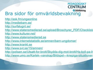 Bra sidor för omvärldsbevakning

http://ask.fm/ungaonline
http://mediebarn.se/
http://surfalugnt.se/
http://www.statensmedierad.se/upload/Broschyrer_PDF/Checklista
http://www.kulturer.net/
http://www.statensmedierad.se
http://www.internetstatistik.se/amnen/barn-ungdomar/
http://www.krankt.se
http://www.svt.se/15/amnen/
http://polisen.se/Utsatt-for-brott/Skydda-dig-mot-brott/Ha-koll-pa-liv
http://www.umo.se/Karlek--vanskap/Bildspel---knepiga-situationer-

 