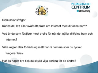 Diskussionsfrågor:
Känns det lätt eller svårt att prata om Internet med ditt/dina barn?
Vad är du som förälder mest orolig för när det gäller ditt/dina barn och
Internet?
Vilka regler eller förhållningssätt har ni hemma som du tycker
fungerar bra?
Har du något bra tips du skulle vilja berätta för de andra?

 