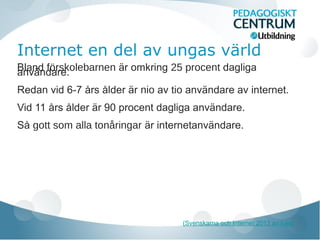 Internet en del av ungas värld
Bland förskolebarnen är omkring 25 procent dagliga
användare.
Redan vid 6-7 års ålder är nio av tio användare av internet.
Vid 11 års ålder är 90 procent dagliga användare.
Så gott som alla tonåringar är internetanvändare.

(Svenskarna och Internet 2013 av ii.se)

 