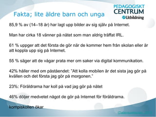 Fakta; lite äldre barn och unga
85,9 % av (14–18 år) har lagt upp bilder av sig själv på Internet.
Man har cirka 18 vänner på nätet som man aldrig träffat IRL.
61 % uppger att det första de gör när de kommer hem från skolan eller är
att koppla upp sig på Internet.
55 % säger att de vågar prata mer om saker via digital kommunikation.
42% håller med om påståendet: ”Att kolla mobilen är det sista jag gör på
kvällen och det första jag gör på morgonen.”
23%: Föräldrarna har koll på vad jag gör på nätet
46% döljer medvetet något de gör på Internet för föräldrarna.
kompiskollen ökar
(Datainspektionen, 2011)

 
