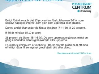 upplevelser av internet

Enligt foraldrarna ar det 13 procent av forskolebarnen 3-7 år som
̈ ̈
̈
̈
upplevt nagot på internet som gjort dem upprorda eller oroade.
̊
̈
Denna andel okar under de forsta skolaren (7-11 år) till 20 procent.
̈
̈
̊
9-10 år minskar till 10 procent
25 procent de aldre (15–16 ar). De som upprepade ganger, minst en
̈
̊
̊
gang i manaden, kant sig besvarade eller upprorda.
̊
̊
̈
̈
̈
Föräldrars största oro är mobbing - Barns största problem är att man
ofrivilligt råkar få se mycket grovt våld i bild eller video.
(Svenskarna och Internet 2013 av ii.se)

.

 